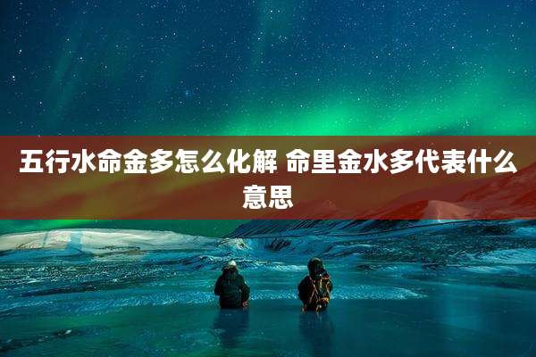 五行水命金多怎么化解 命里金水多代表什么意思