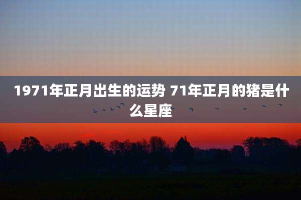 1971年正月出生的运势 71年正月的猪是什么星座