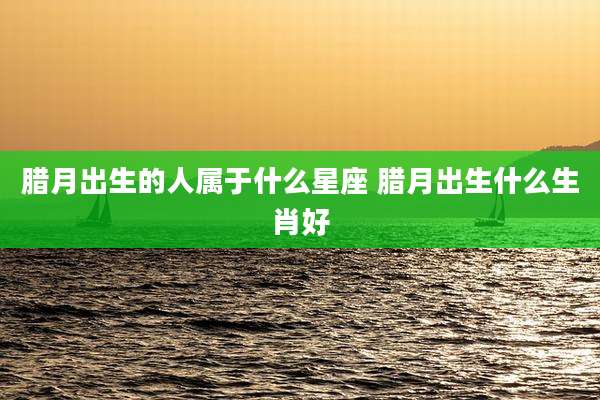 腊月出生的人属于什么星座 腊月出生什么生肖好
