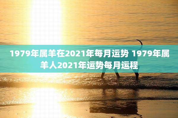 1979年属羊在2021年每月运势 1979年属羊人2021年运势每月运程