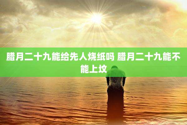 腊月二十九能给先人烧纸吗 腊月二十九能不能上坟
