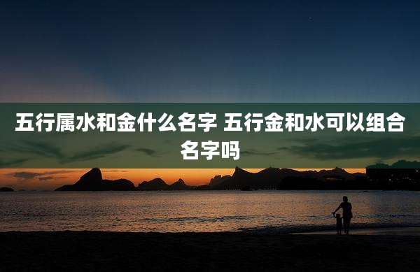 五行属水和金什么名字 五行金和水可以组合名字吗
