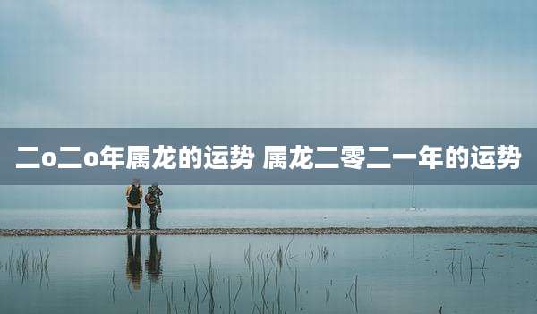 二o二o年属龙的运势 属龙二零二一年的运势