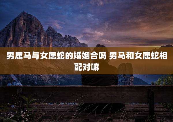 男属马与女属蛇的婚姻合吗 男马和女属蛇相配对嘛
