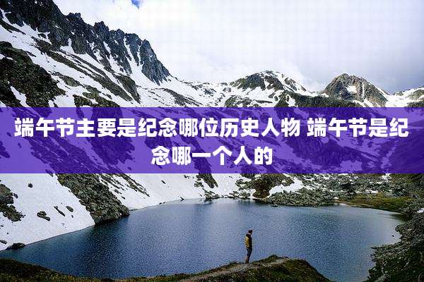 端午节主要是纪念哪位历史人物 端午节是纪念哪一个人的