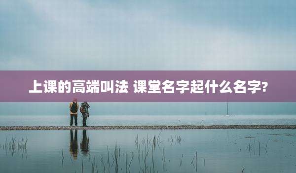 上课的高端叫法 课堂名字起什么名字?