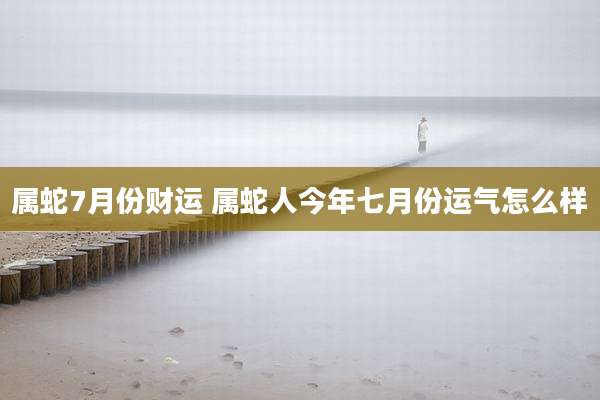 属蛇7月份财运 属蛇人今年七月份运气怎么样