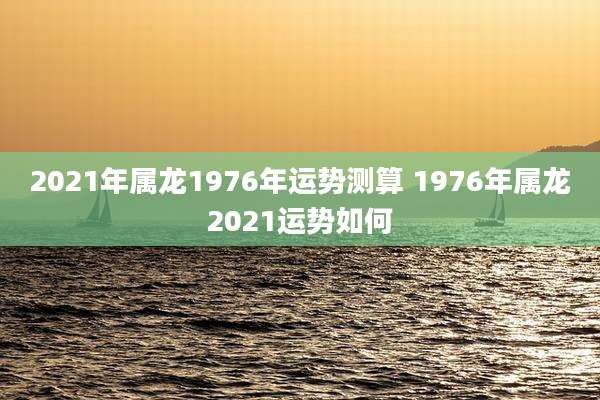 2021年属龙1976年运势测算 1976年属龙2021运势如何