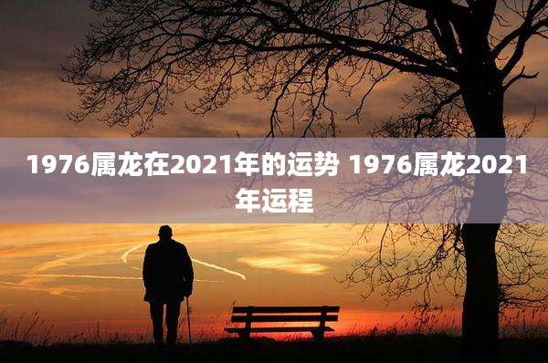 1976属龙在2021年的运势 1976属龙2021年运程