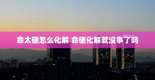 命太硬怎么化解 命硬化解就没事了吗