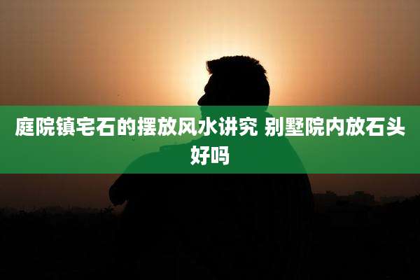 庭院镇宅石的摆放风水讲究 别墅院内放石头好吗
