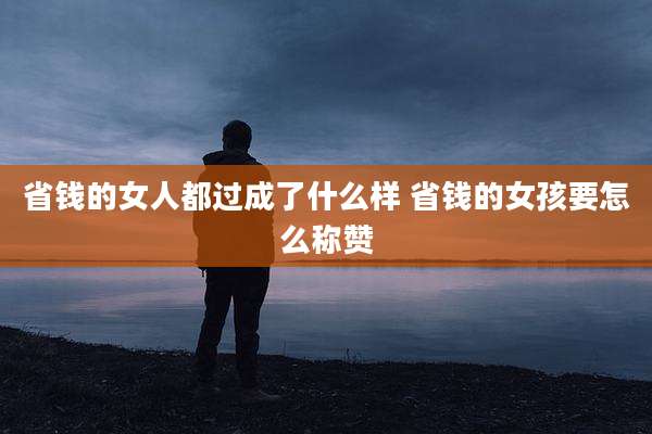 省钱的女人都过成了什么样 省钱的女孩要怎么称赞