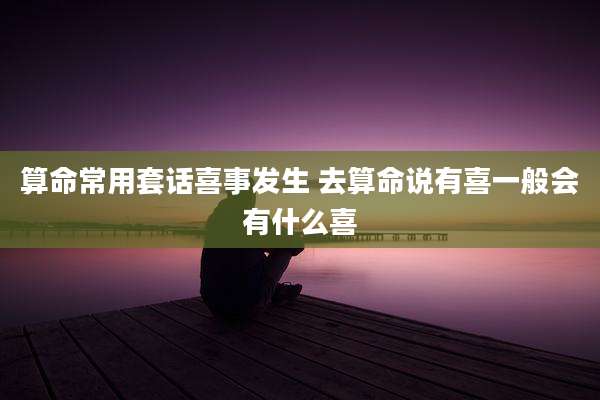 算命常用套话喜事发生 去算命说有喜一般会有什么喜