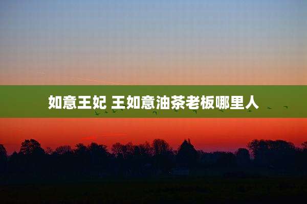 如意王妃 王如意油茶老板哪里人