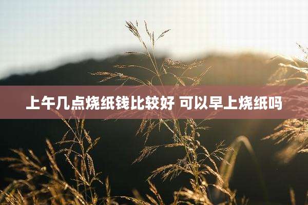 上午几点烧纸钱比较好 可以早上烧纸吗