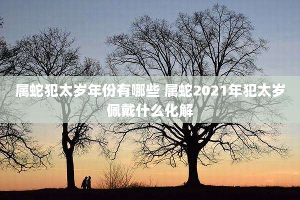 属蛇犯太岁年份有哪些 属蛇2021年犯太岁佩戴什么化解
