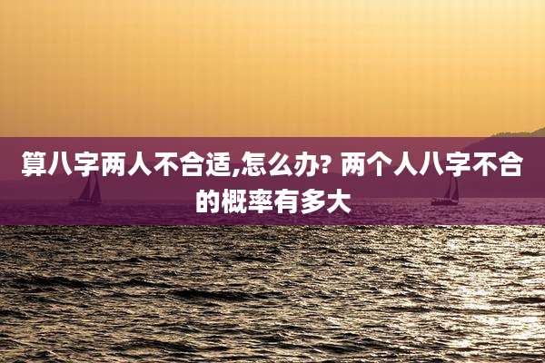 算八字两人不合适,怎么办? 两个人八字不合的概率有多大