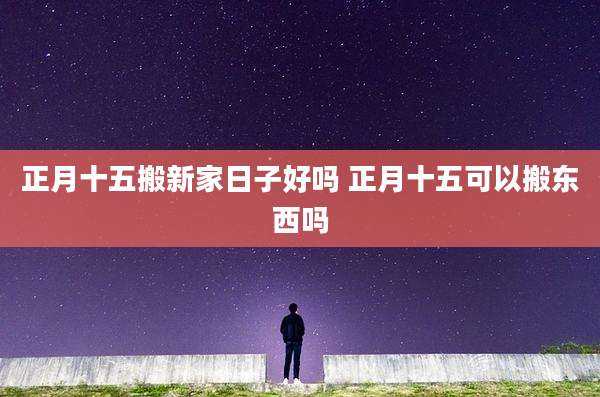 正月十五搬新家日子好吗 正月十五可以搬东西吗
