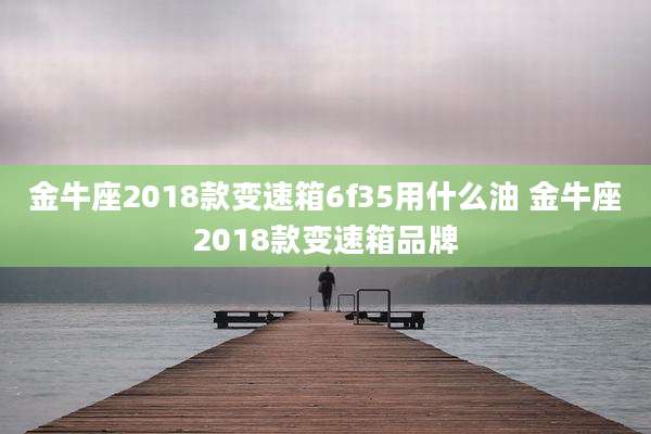 金牛座2018款变速箱6f35用什么油 金牛座2018款变速箱品牌