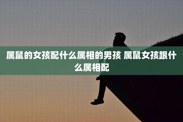 属鼠的女孩配什么属相的男孩 属鼠女孩跟什么属相配