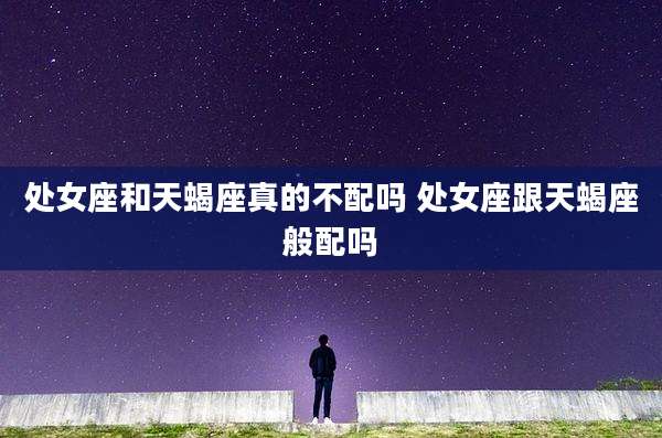 处女座和天蝎座真的不配吗 处女座跟天蝎座般配吗