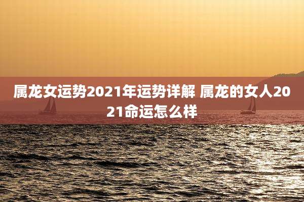 属龙女运势2021年运势详解 属龙的女人2021命运怎么样