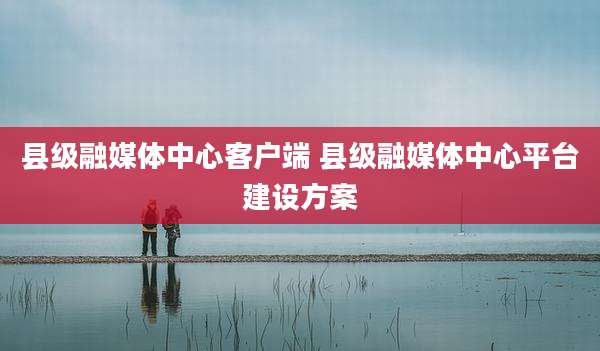 县级融媒体中心客户端 县级融媒体中心平台建设方案