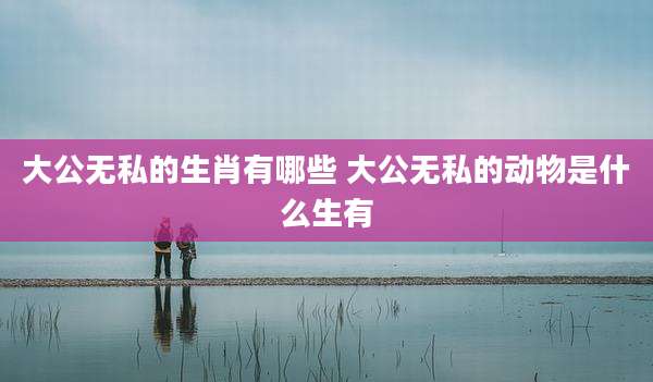 大公无私的生肖有哪些 大公无私的动物是什么生有