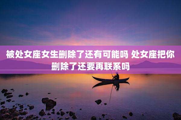 被处女座女生删除了还有可能吗 处女座把你删除了还要再联系吗