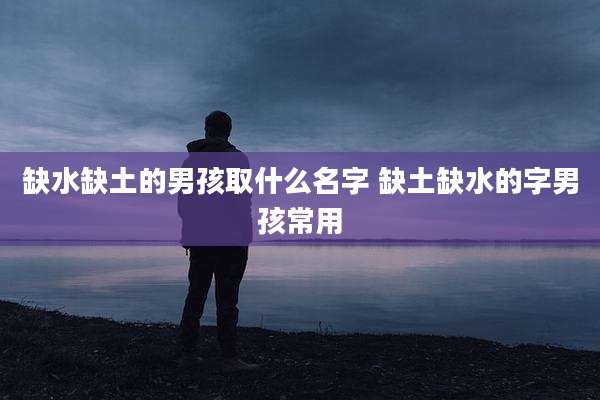 缺水缺土的男孩取什么名字 缺土缺水的字男孩常用
