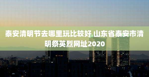 泰安清明节去哪里玩比较好 山东省泰安市清明祭英烈网址2020