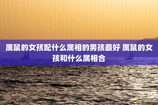属鼠的女孩配什么属相的男孩最好 属鼠的女孩和什么属相合