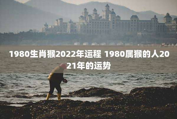 1980生肖猴2022年运程 1980属猴的人2021年的运势