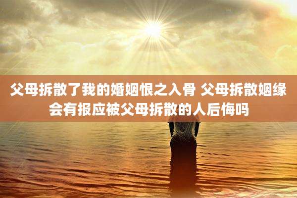 父母拆散了我的婚姻恨之入骨 父母拆散姻缘会有报应被父母拆散的人后悔吗