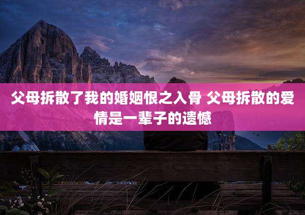 父母拆散了我的婚姻恨之入骨 父母拆散的爱情是一辈子的遗憾