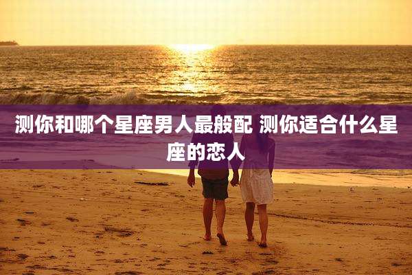 测你和哪个星座男人最般配 测你适合什么星座的恋人