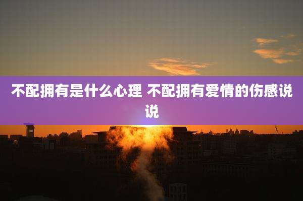 不配拥有是什么心理 不配拥有爱情的伤感说说