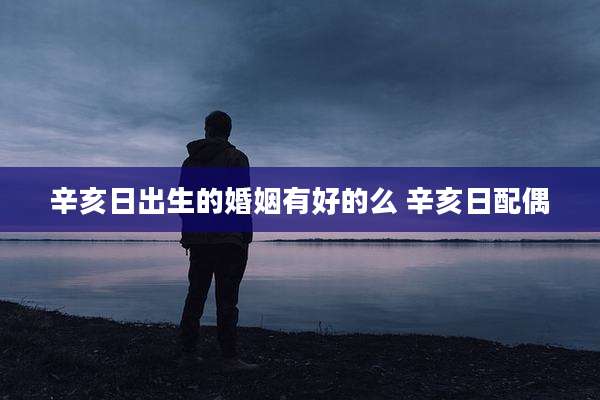 辛亥日出生的婚姻有好的么 辛亥日配偶