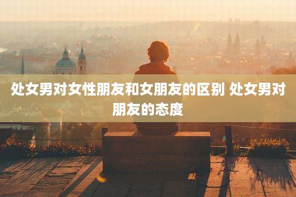 处女男对女性朋友和女朋友的区别 处女男对朋友的态度