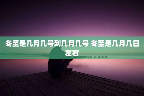 冬至是几月几号到几月几号 冬至是几月几日左右