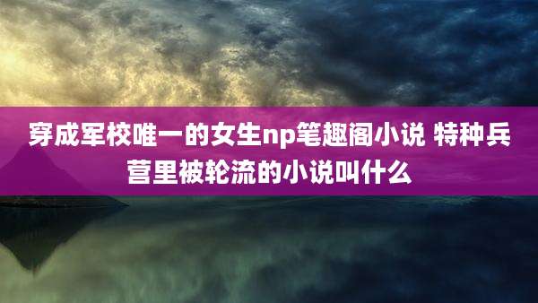 穿成军校唯一的女生np笔趣阁小说 特种兵营里被轮流的小说叫什么