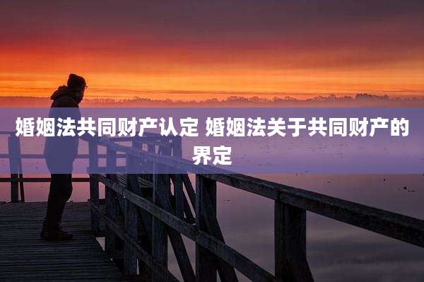 婚姻法共同财产认定 婚姻法关于共同财产的界定