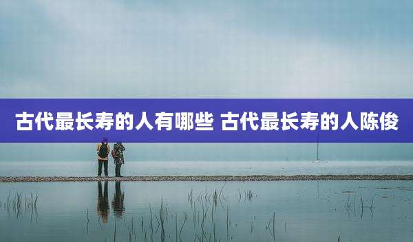 古代最长寿的人有哪些 古代最长寿的人陈俊
