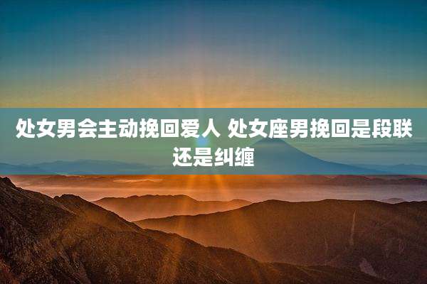 处女男会主动挽回爱人 处女座男挽回是段联还是纠缠