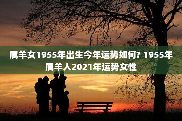 属羊女1955年出生今年运势如何? 1955年属羊人2021年运势女性