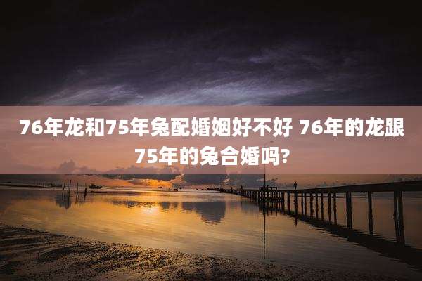 76年龙和75年兔配婚姻好不好 76年的龙跟75年的兔合婚吗?