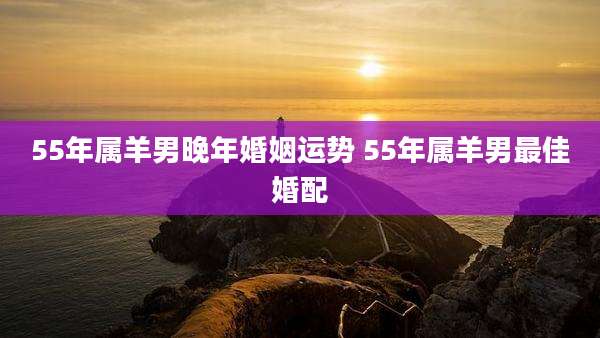 55年属羊男晚年婚姻运势 55年属羊男最佳婚配