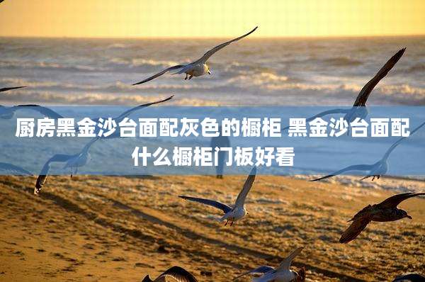 厨房黑金沙台面配灰色的橱柜 黑金沙台面配什么橱柜门板好看