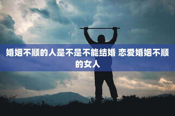 婚姻不顺的人是不是不能结婚 恋爱婚姻不顺的女人