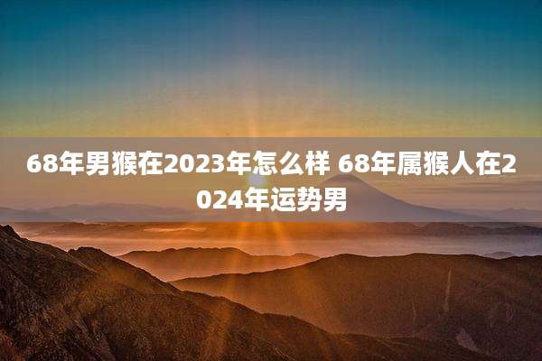 68年男猴在2023年怎么样 68年属猴人在2024年运势男